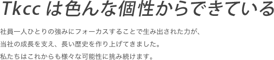 社員一人ひとりの強みにフォーカスすることで生み出された力が、当社の成長を支え、長い歴史を作り上げてきました。私たちはこれからも様々な可能性に挑み続けます。