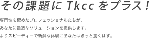 その課題にTkccをプラス！　システムインテグレーションからアウトソーシングまでTkccなら課題にあわせ最適なソリューションをカスタムしベストな答えをご提案いたします。