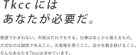 Tkccにはあなたが必要だ。　普通でかまわない。失敗はだれでもする。仕事はあとから覚えるもの。必要なのは誠実であること。お客様を想うこと。自分を磨き続けること。そんなあたなをTkccは必要としている。